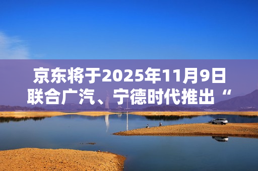 京东将于2025年11月9日联合广汽、宁德时代推出“国民好车”