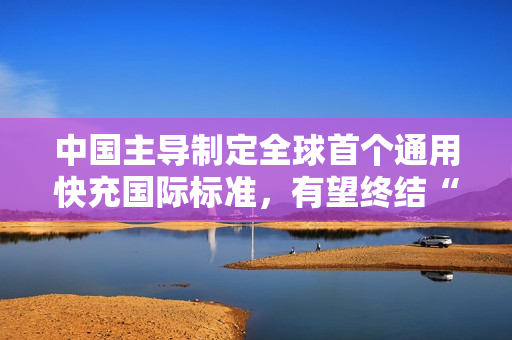 中国主导制定全球首个通用快充国际标准，有望终结“充电器不通用”时代