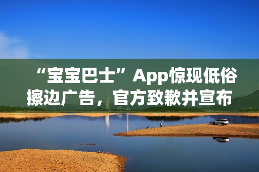 “宝宝巴士”App惊现低俗擦边广告，官方致歉并宣布改：对审核负责人严肃处理