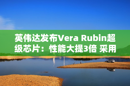 英伟达发布Vera Rubin超级芯片：性能大提3倍 采用HBM4高带宽显存