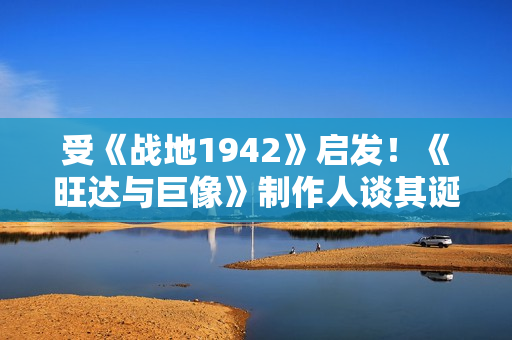 受《战地1942》启发！《旺达与巨像》制作人谈其诞生秘闻