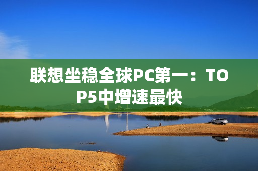 联想坐稳全球PC第一：TOP5中增速最快