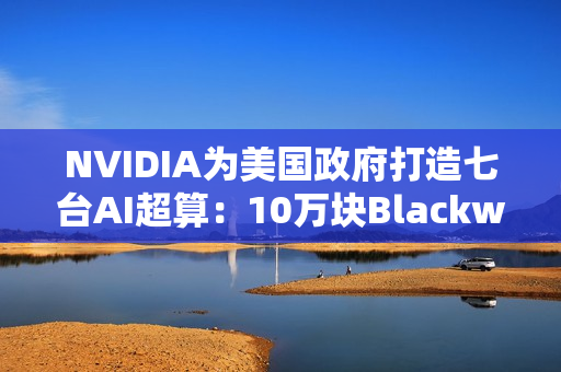 NVIDIA为美国政府打造七台AI超算：10万块Blackwell GPU、22万亿亿次算力