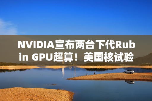NVIDIA宣布两台下代Rubin GPU超算！美国核试验专用