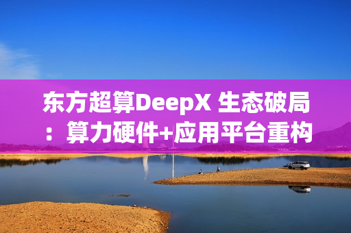 东方超算DeepX 生态破局:算力硬件+应用平台重构企业AI成本与效率逻辑 东方超算DeepX 生态破局:算力硬件+应用平台重构企业AI成本与效率逻辑
