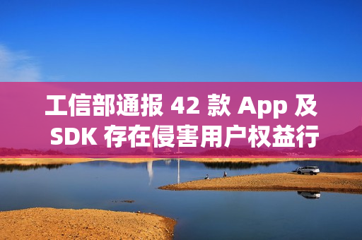 工信部通报 42 款 App 及 SDK 存在侵害用户权益行为