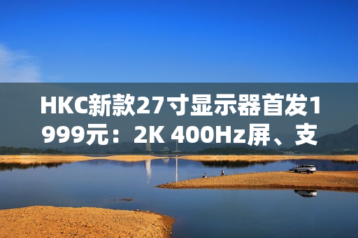 HKC新款27寸显示器首发1999元：2K 400Hz屏、支持DC调光