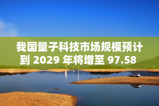 我国量子科技市场规模预计到 2029 年将增至 97.58 亿美元