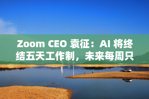 Zoom CEO 袁征：AI 将终结五天工作制，未来每周只需上班三到四天