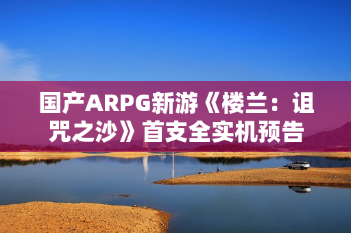 国产ARPG新游《楼兰：诅咒之沙》首支全实机预告
