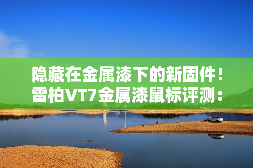 隐藏在金属漆下的新固件！雷柏VT7金属漆鼠标评测：性能解锁能耗更优 向旗舰再进半步