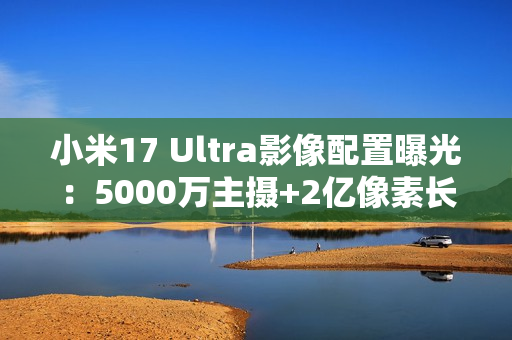 小米17 Ultra影像配置曝光：5000万主摄+2亿像素长焦