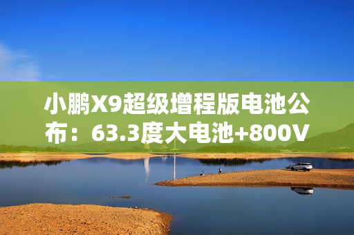 小鹏X9超级增程版电池公布：63.3度大电池+800V超充10分钟补能313km