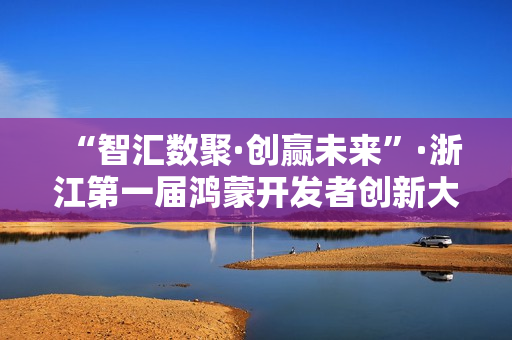 “智汇数聚·创赢未来”·浙江第一届鸿蒙开发者创新大赛决赛在温圆满落幕