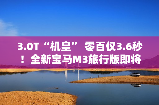 3.0T“机皇” 零百仅3.6秒！全新宝马M3旅行版即将中国首发