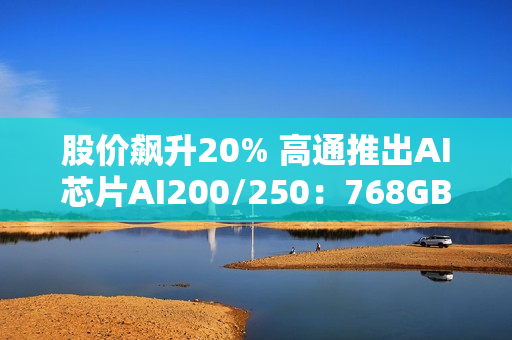 股价飙升20% 高通推出AI芯片AI200/250：768GB内存+超低成本优势
