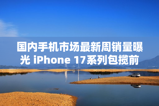 国内手机市场最新周销量曝光 iPhone 17系列包揽前三