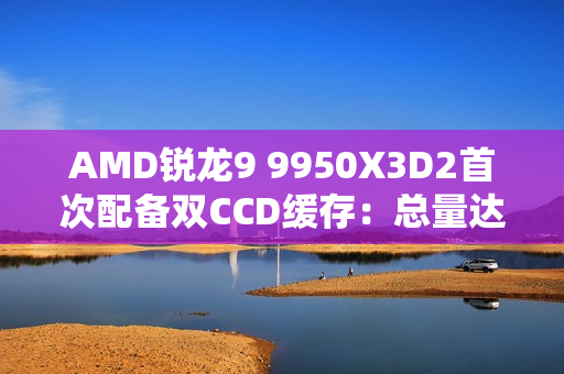 AMD锐龙9 9950X3D2首次配备双CCD缓存：总量达208MB