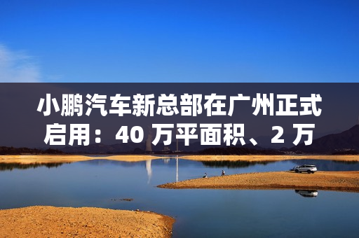 小鹏汽车新总部在广州正式启用:40 万平面积、2 万平餐厅 小鹏汽车新总部在广州正式启用:40 万平面积、2 万平餐厅