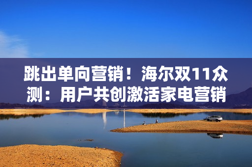 跳出单向营销！海尔双11众测：用户共创激活家电营销新势能
