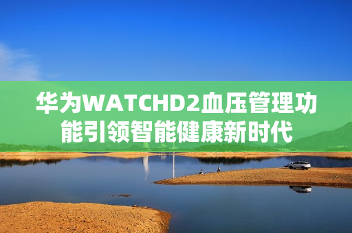 华为WATCHD2血压管理功能引领智能健康新时代 华为WATCHD2血压管理功能引领智能健康新时代