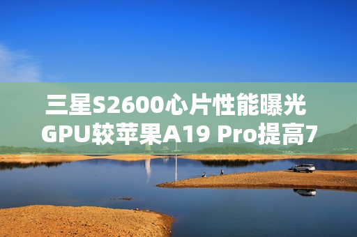三星S2600心片性能曝光 GPU较苹果A19 Pro提高75%