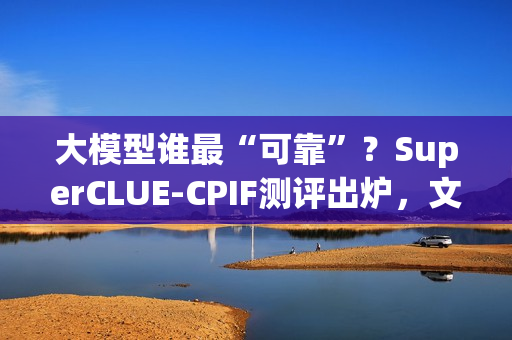 大模型谁最“可靠”？SuperCLUE-CPIF测评出炉，文心X1.1国内第一