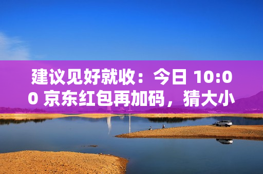 建议见好就收：今日 10:00 京东红包再加码，猜大小最高领 10 元