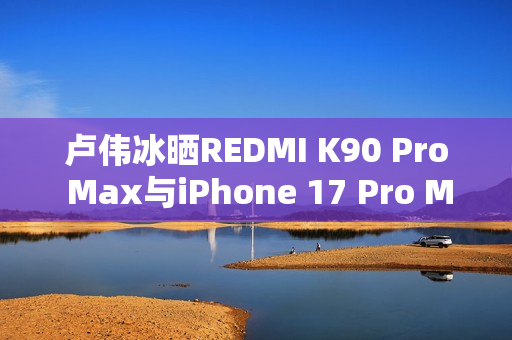 卢伟冰晒REDMI K90 Pro Max与iPhone 17 Pro Max屏幕对比：护眼碾压