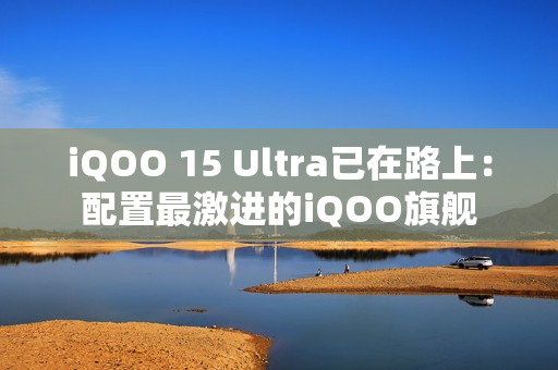 iQOO 15 Ultra已在路上：配置最激进的iQOO旗舰