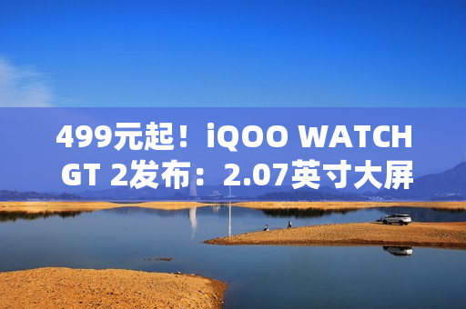 499元起！iQOO WATCH GT 2发布：2.07英寸大屏、支持eSIM