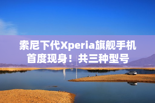 索尼下代Xperia旗舰手机首度现身！共三种型号