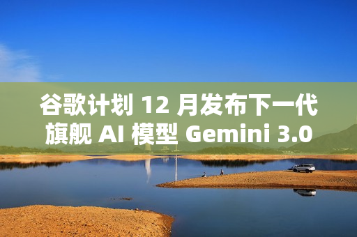 谷歌计划 12 月发布下一代旗舰 AI 模型 Gemini 3.0