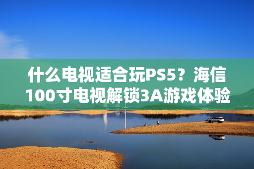 什么电视适合玩PS5？海信100寸电视解锁3A游戏体验