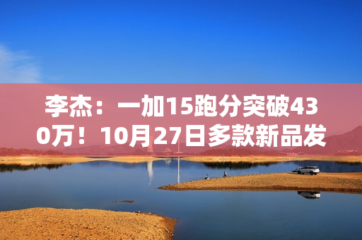 李杰：一加15跑分突破430万！10月27日多款新品发布