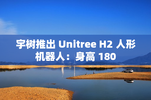 宇树推出 Unitree H2 人形机器人：身高 180
