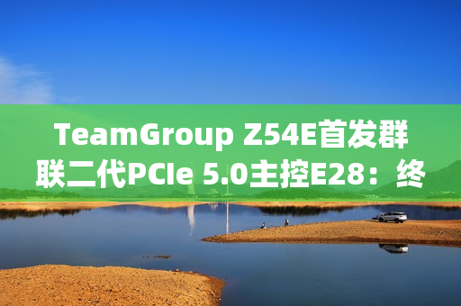 TeamGroup Z54E首发群联二代PCIe 5.0主控E28：终于跑出满血14.9GBs