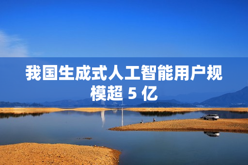 我国生成式人工智能用户规模超 5 亿