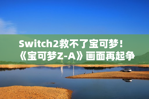 Switch2救不了宝可梦！ 《宝可梦Z-A》画面再起争议