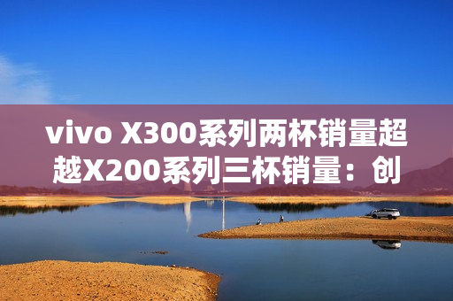 vivo X300系列两杯销量超越X200系列三杯销量：创历史新高