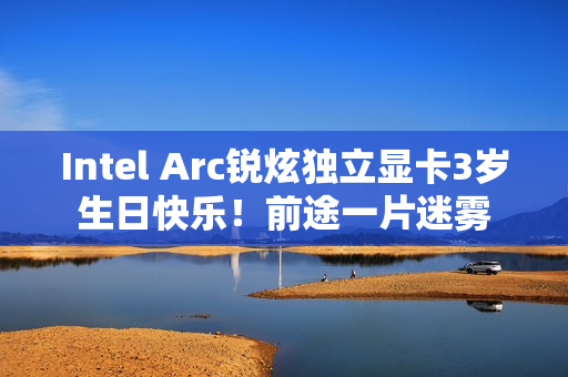 Intel Arc锐炫独立显卡3岁生日快乐！前途一片迷雾