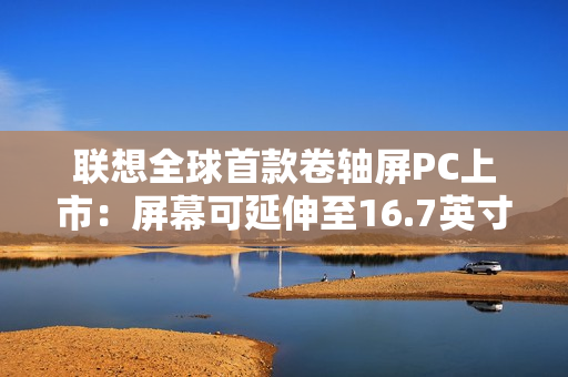 联想全球首款卷轴屏PC上市：屏幕可延伸至16.7英寸