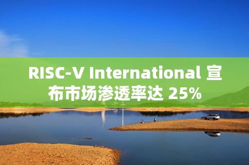 RISC-V International 宣布市场渗透率达 25%