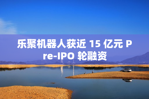 乐聚机器人获近 15 亿元 Pre-IPO 轮融资