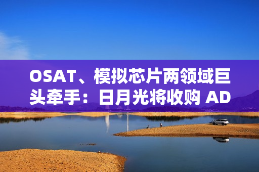OSAT、模拟芯片两领域巨头牵手：日月光将收购 ADI 槟城制造工厂