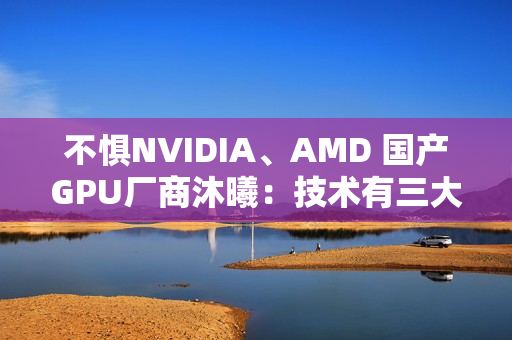 不惧NVIDIA、AMD 国产GPU厂商沐曦:技术有三大优势! 不惧NVIDIA、AMD 国产GPU厂商沐曦:技术有三大优势!