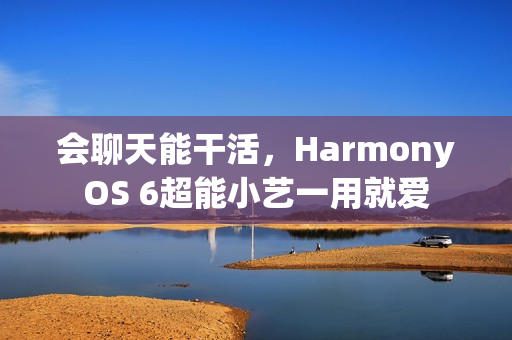 会聊天能干活，HarmonyOS 6超能小艺一用就爱