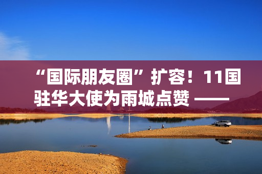 “国际朋友圈”扩容！11国驻华大使为雨城点赞 ——“‘一带一路’乡村振兴·文化交融”驻华大使走进雨城区公益交流活动侧记