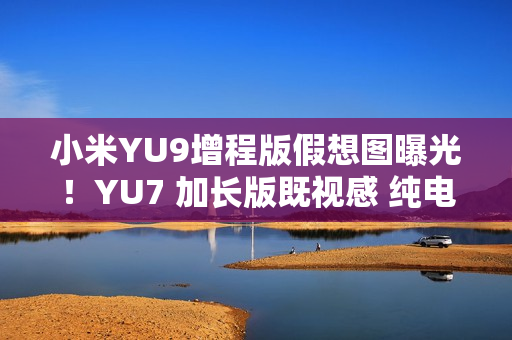 小米YU9增程版假想图曝光！YU7 加长版既视感 纯电续航或超300公里
