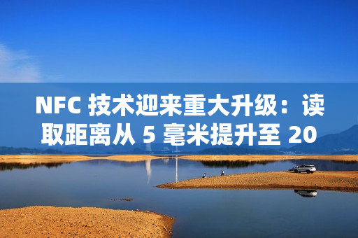 NFC 技术迎来重大升级：读取距离从 5 毫米提升至 20 毫米